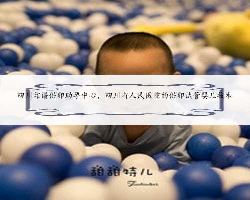 四川靠谱供卵助孕中心，四川省人民医院的供卵试管婴儿技术
